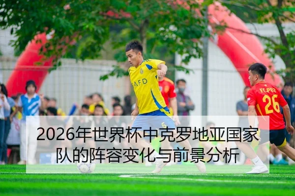 2026年世界杯中克罗地亚国家队的阵容变化与前景分析