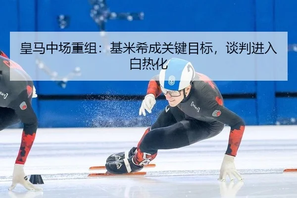 皇马中场重组：基米希成关键目标，谈判进入白热化