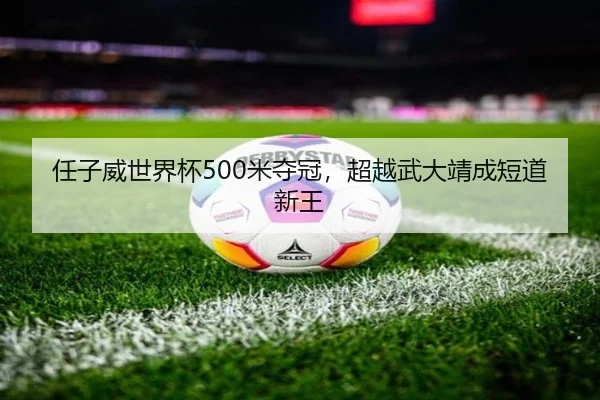 任子威世界杯500米夺冠，超越武大靖成短道新王