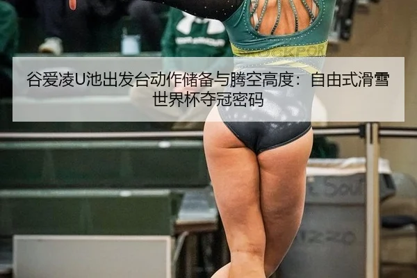谷爱凌U池出发台动作储备与腾空高度：自由式滑雪世界杯夺冠密码