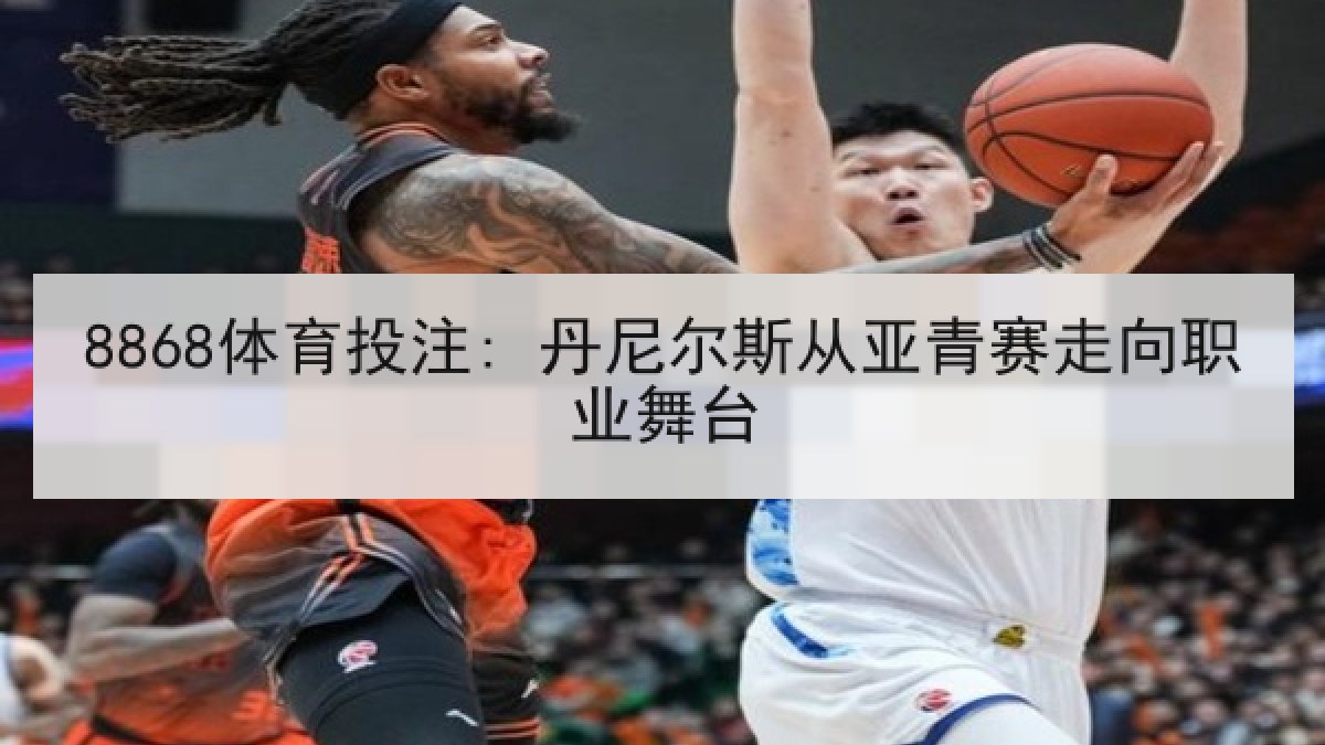 8868体育投注: 丹尼尔斯从亚青赛走向职业舞台 8868体育投注: 丹尼尔斯从亚青赛走向职业舞台