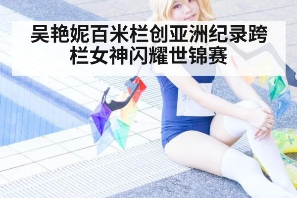 吴艳妮百米栏创亚洲纪录跨栏女神闪耀世锦赛
