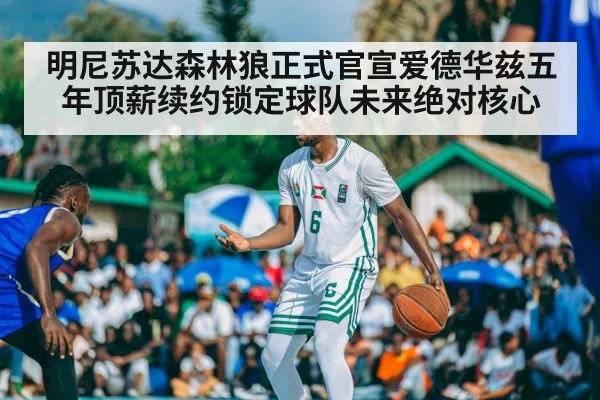 明尼苏达森林狼正式官宣爱德华兹五年顶薪续约锁定球队未来绝对核心