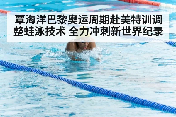 覃海洋巴黎奥运周期赴美特训调整蛙泳技术 全力冲刺新世界纪录
