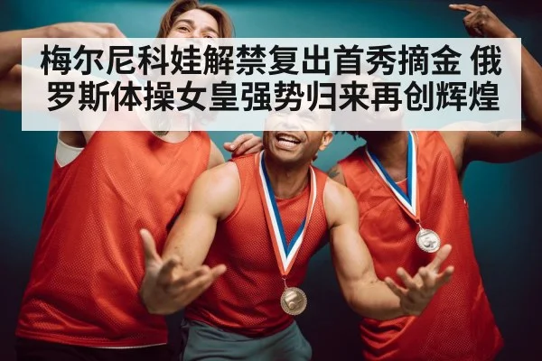 梅尔尼科娃解禁复出首秀摘金 俄罗斯体操女皇强势归来再创辉煌